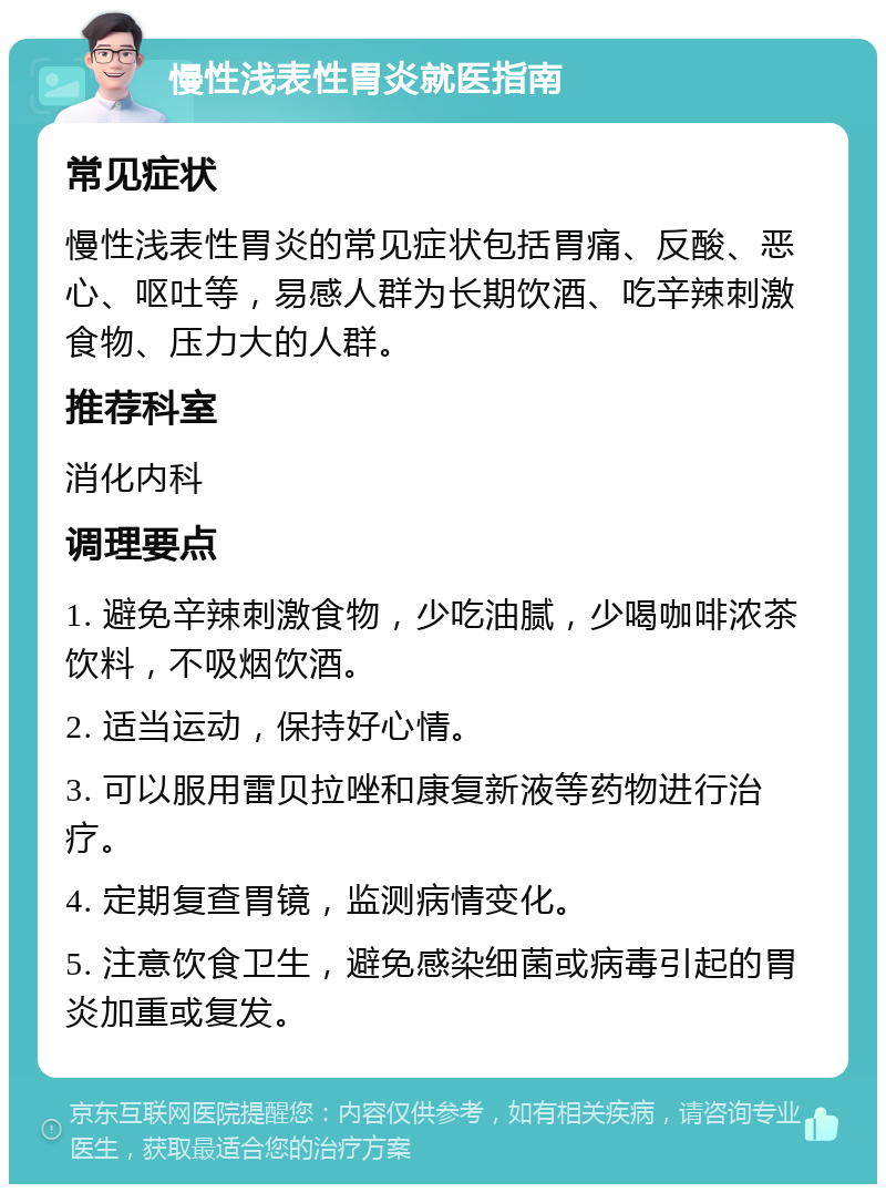 慢性浅表性胃炎就医指南 常见症状 慢性浅表性胃炎的常见症状包括胃痛、反酸、恶心、呕吐等，易感人群为长期饮酒、吃辛辣刺激食物、压力大的人群。 推荐科室 消化内科 调理要点 1. 避免辛辣刺激食物，少吃油腻，少喝咖啡浓茶饮料，不吸烟饮酒。 2. 适当运动，保持好心情。 3. 可以服用雷贝拉唑和康复新液等药物进行治疗。 4. 定期复查胃镜，监测病情变化。 5. 注意饮食卫生，避免感染细菌或病毒引起的胃炎加重或复发。