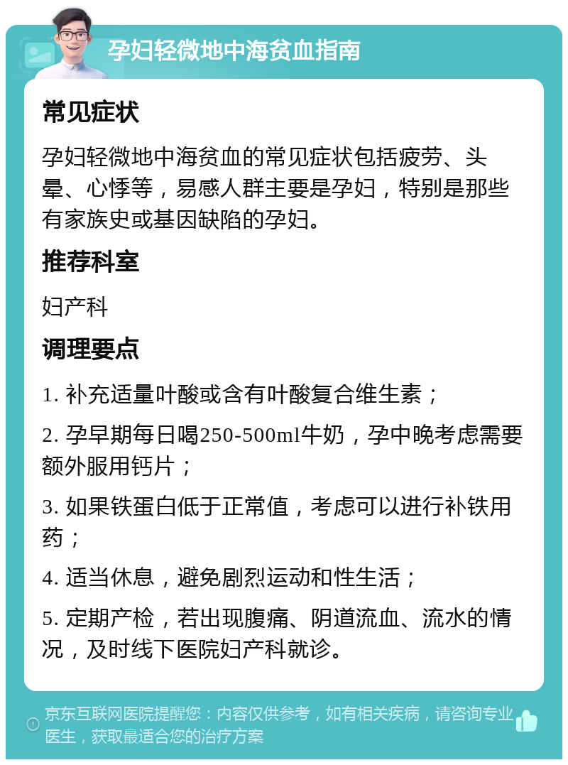 孕妇轻微地中海贫血指南 常见症状 孕妇轻微地中海贫血的常见症状包括疲劳、头晕、心悸等，易感人群主要是孕妇，特别是那些有家族史或基因缺陷的孕妇。 推荐科室 妇产科 调理要点 1. 补充适量叶酸或含有叶酸复合维生素； 2. 孕早期每日喝250-500ml牛奶，孕中晚考虑需要额外服用钙片； 3. 如果铁蛋白低于正常值，考虑可以进行补铁用药； 4. 适当休息，避免剧烈运动和性生活； 5. 定期产检，若出现腹痛、阴道流血、流水的情况，及时线下医院妇产科就诊。