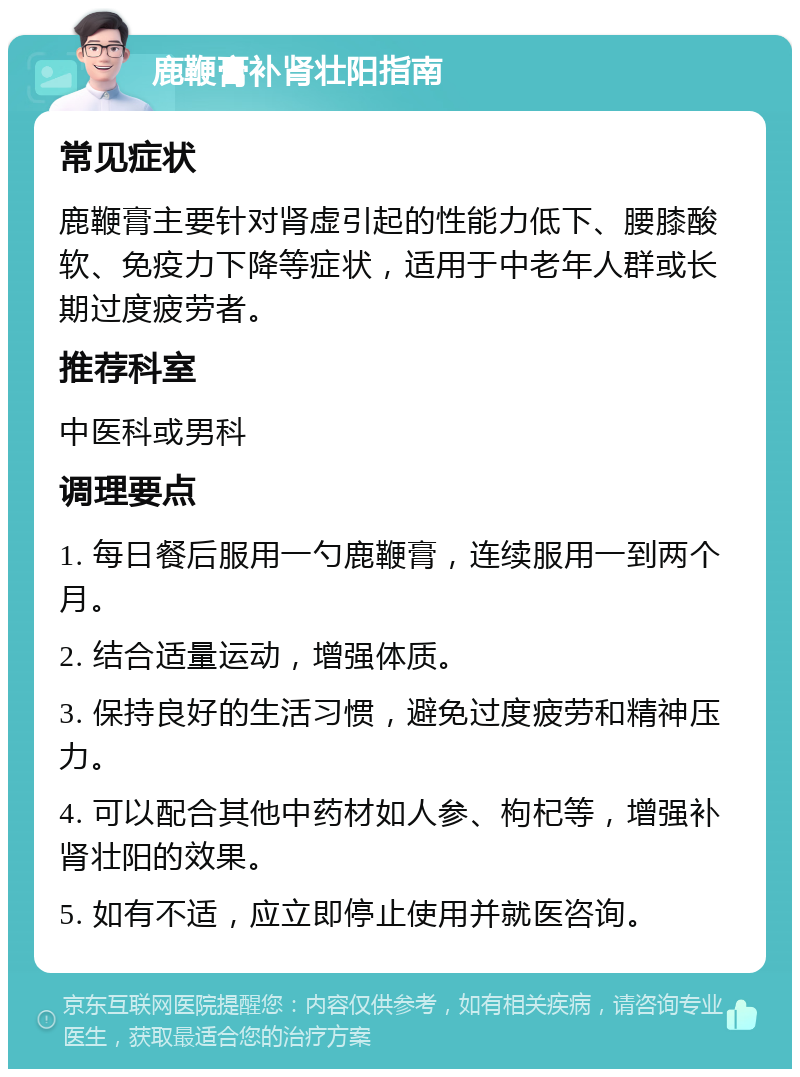 鹿鞭膏补肾壮阳指南 常见症状 鹿鞭膏主要针对肾虚引起的性能力低下、腰膝酸软、免疫力下降等症状，适用于中老年人群或长期过度疲劳者。 推荐科室 中医科或男科 调理要点 1. 每日餐后服用一勺鹿鞭膏，连续服用一到两个月。 2. 结合适量运动，增强体质。 3. 保持良好的生活习惯，避免过度疲劳和精神压力。 4. 可以配合其他中药材如人参、枸杞等，增强补肾壮阳的效果。 5. 如有不适，应立即停止使用并就医咨询。