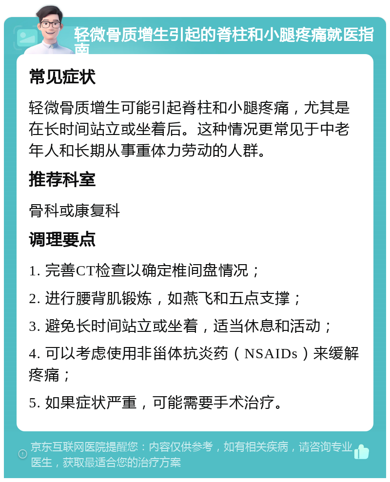 轻微骨质增生引起的脊柱和小腿疼痛就医指南 常见症状 轻微骨质增生可能引起脊柱和小腿疼痛，尤其是在长时间站立或坐着后。这种情况更常见于中老年人和长期从事重体力劳动的人群。 推荐科室 骨科或康复科 调理要点 1. 完善CT检查以确定椎间盘情况； 2. 进行腰背肌锻炼，如燕飞和五点支撑； 3. 避免长时间站立或坐着，适当休息和活动； 4. 可以考虑使用非甾体抗炎药（NSAIDs）来缓解疼痛； 5. 如果症状严重，可能需要手术治疗。