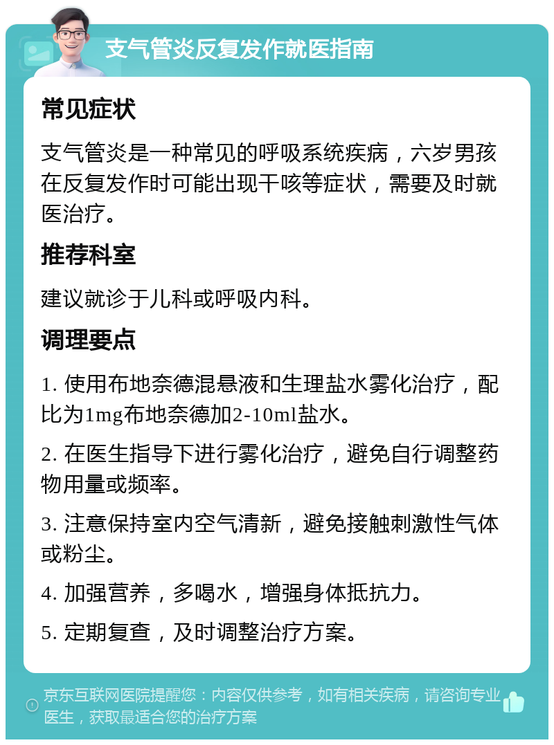 支气管炎反复发作就医指南 常见症状 支气管炎是一种常见的呼吸系统疾病，六岁男孩在反复发作时可能出现干咳等症状，需要及时就医治疗。 推荐科室 建议就诊于儿科或呼吸内科。 调理要点 1. 使用布地奈德混悬液和生理盐水雾化治疗，配比为1mg布地奈德加2-10ml盐水。 2. 在医生指导下进行雾化治疗，避免自行调整药物用量或频率。 3. 注意保持室内空气清新，避免接触刺激性气体或粉尘。 4. 加强营养，多喝水，增强身体抵抗力。 5. 定期复查，及时调整治疗方案。