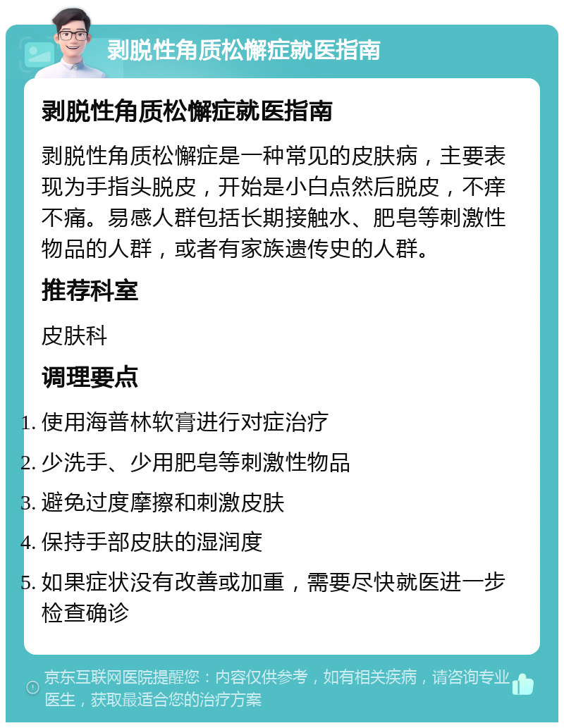 剥脱性角质松懈症就医指南 剥脱性角质松懈症就医指南 剥脱性角质松懈症是一种常见的皮肤病，主要表现为手指头脱皮，开始是小白点然后脱皮，不痒不痛。易感人群包括长期接触水、肥皂等刺激性物品的人群，或者有家族遗传史的人群。 推荐科室 皮肤科 调理要点 使用海普林软膏进行对症治疗 少洗手、少用肥皂等刺激性物品 避免过度摩擦和刺激皮肤 保持手部皮肤的湿润度 如果症状没有改善或加重，需要尽快就医进一步检查确诊