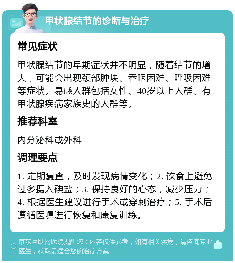 甲状腺结节的诊断与治疗 常见症状 甲状腺结节的早期症状并不明显，随着结节的增大，可能会出现颈部肿块、吞咽困难、呼吸困难等症状。易感人群包括女性、40岁以上人群、有甲状腺疾病家族史的人群等。 推荐科室 内分泌科或外科 调理要点 1. 定期复查，及时发现病情变化；2. 饮食上避免过多摄入碘盐；3. 保持良好的心态，减少压力；4. 根据医生建议进行手术或穿刺治疗；5. 手术后遵循医嘱进行恢复和康复训练。