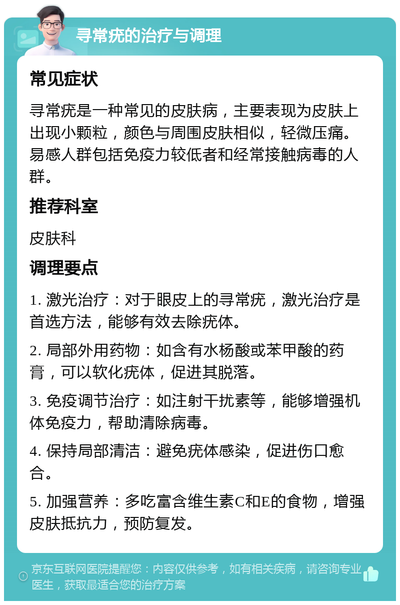 寻常疣的治疗与调理 常见症状 寻常疣是一种常见的皮肤病，主要表现为皮肤上出现小颗粒，颜色与周围皮肤相似，轻微压痛。易感人群包括免疫力较低者和经常接触病毒的人群。 推荐科室 皮肤科 调理要点 1. 激光治疗：对于眼皮上的寻常疣，激光治疗是首选方法，能够有效去除疣体。 2. 局部外用药物：如含有水杨酸或苯甲酸的药膏，可以软化疣体，促进其脱落。 3. 免疫调节治疗：如注射干扰素等，能够增强机体免疫力，帮助清除病毒。 4. 保持局部清洁：避免疣体感染，促进伤口愈合。 5. 加强营养：多吃富含维生素C和E的食物，增强皮肤抵抗力，预防复发。