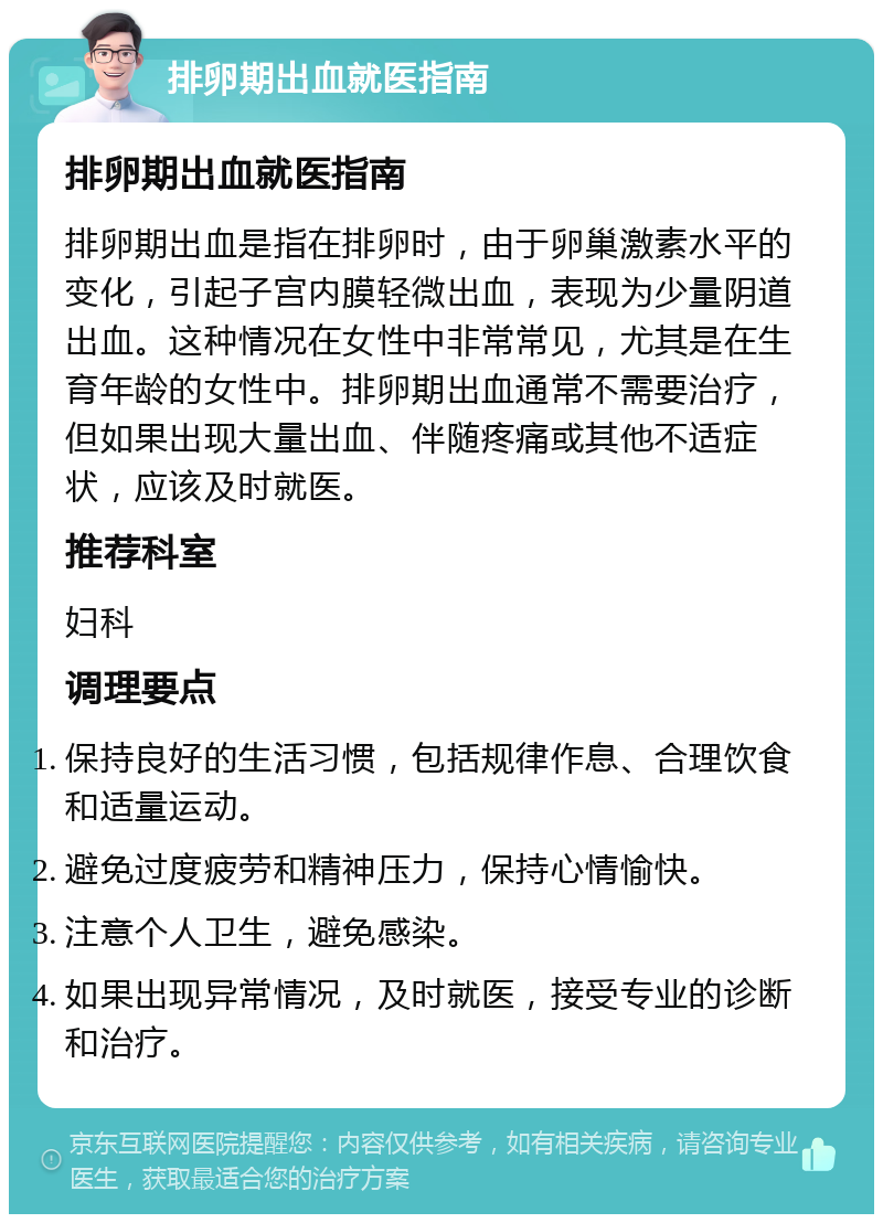 排卵期出血就医指南 排卵期出血就医指南 排卵期出血是指在排卵时，由于卵巢激素水平的变化，引起子宫内膜轻微出血，表现为少量阴道出血。这种情况在女性中非常常见，尤其是在生育年龄的女性中。排卵期出血通常不需要治疗，但如果出现大量出血、伴随疼痛或其他不适症状，应该及时就医。 推荐科室 妇科 调理要点 保持良好的生活习惯，包括规律作息、合理饮食和适量运动。 避免过度疲劳和精神压力，保持心情愉快。 注意个人卫生，避免感染。 如果出现异常情况，及时就医，接受专业的诊断和治疗。