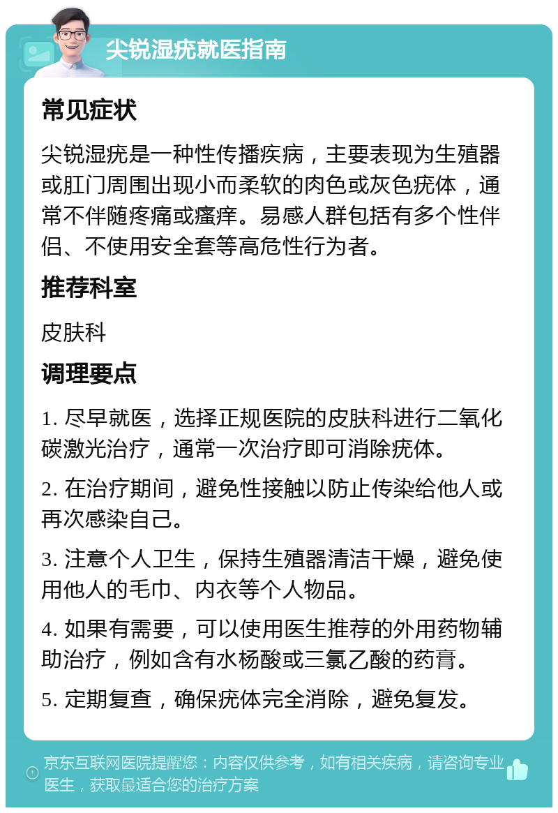 尖锐湿疣就医指南 常见症状 尖锐湿疣是一种性传播疾病，主要表现为生殖器或肛门周围出现小而柔软的肉色或灰色疣体，通常不伴随疼痛或瘙痒。易感人群包括有多个性伴侣、不使用安全套等高危性行为者。 推荐科室 皮肤科 调理要点 1. 尽早就医，选择正规医院的皮肤科进行二氧化碳激光治疗，通常一次治疗即可消除疣体。 2. 在治疗期间，避免性接触以防止传染给他人或再次感染自己。 3. 注意个人卫生，保持生殖器清洁干燥，避免使用他人的毛巾、内衣等个人物品。 4. 如果有需要，可以使用医生推荐的外用药物辅助治疗，例如含有水杨酸或三氯乙酸的药膏。 5. 定期复查，确保疣体完全消除，避免复发。