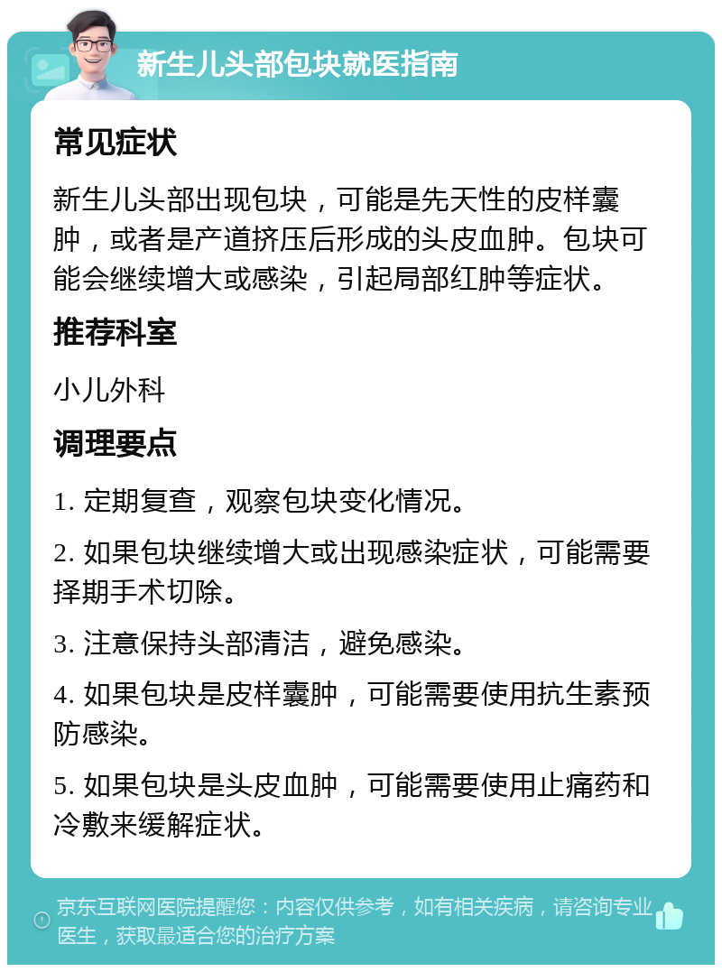 新生儿头部包块就医指南 常见症状 新生儿头部出现包块，可能是先天性的皮样囊肿，或者是产道挤压后形成的头皮血肿。包块可能会继续增大或感染，引起局部红肿等症状。 推荐科室 小儿外科 调理要点 1. 定期复查，观察包块变化情况。 2. 如果包块继续增大或出现感染症状，可能需要择期手术切除。 3. 注意保持头部清洁，避免感染。 4. 如果包块是皮样囊肿，可能需要使用抗生素预防感染。 5. 如果包块是头皮血肿，可能需要使用止痛药和冷敷来缓解症状。