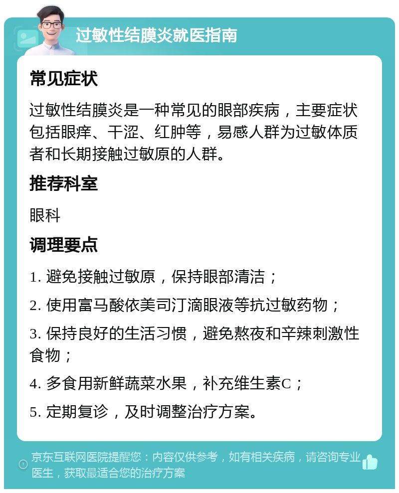 过敏性结膜炎就医指南 常见症状 过敏性结膜炎是一种常见的眼部疾病，主要症状包括眼痒、干涩、红肿等，易感人群为过敏体质者和长期接触过敏原的人群。 推荐科室 眼科 调理要点 1. 避免接触过敏原，保持眼部清洁； 2. 使用富马酸依美司汀滴眼液等抗过敏药物； 3. 保持良好的生活习惯，避免熬夜和辛辣刺激性食物； 4. 多食用新鲜蔬菜水果，补充维生素C； 5. 定期复诊，及时调整治疗方案。