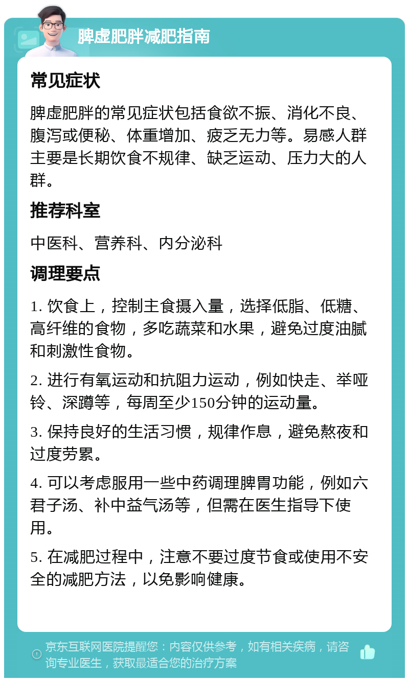 脾虚肥胖减肥指南 常见症状 脾虚肥胖的常见症状包括食欲不振、消化不良、腹泻或便秘、体重增加、疲乏无力等。易感人群主要是长期饮食不规律、缺乏运动、压力大的人群。 推荐科室 中医科、营养科、内分泌科 调理要点 1. 饮食上，控制主食摄入量，选择低脂、低糖、高纤维的食物，多吃蔬菜和水果，避免过度油腻和刺激性食物。 2. 进行有氧运动和抗阻力运动，例如快走、举哑铃、深蹲等，每周至少150分钟的运动量。 3. 保持良好的生活习惯，规律作息，避免熬夜和过度劳累。 4. 可以考虑服用一些中药调理脾胃功能，例如六君子汤、补中益气汤等，但需在医生指导下使用。 5. 在减肥过程中，注意不要过度节食或使用不安全的减肥方法，以免影响健康。