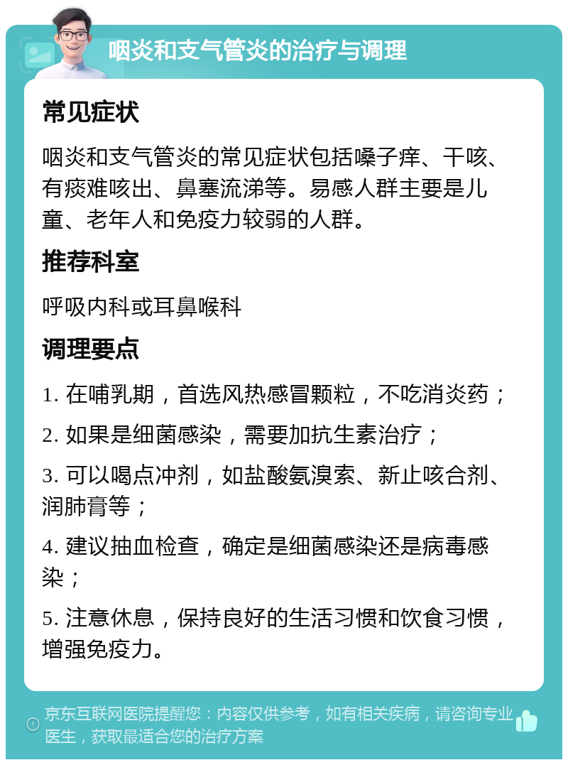 咽炎和支气管炎的治疗与调理 常见症状 咽炎和支气管炎的常见症状包括嗓子痒、干咳、有痰难咳出、鼻塞流涕等。易感人群主要是儿童、老年人和免疫力较弱的人群。 推荐科室 呼吸内科或耳鼻喉科 调理要点 1. 在哺乳期，首选风热感冒颗粒，不吃消炎药； 2. 如果是细菌感染，需要加抗生素治疗； 3. 可以喝点冲剂，如盐酸氨溴索、新止咳合剂、润肺膏等； 4. 建议抽血检查，确定是细菌感染还是病毒感染； 5. 注意休息，保持良好的生活习惯和饮食习惯，增强免疫力。