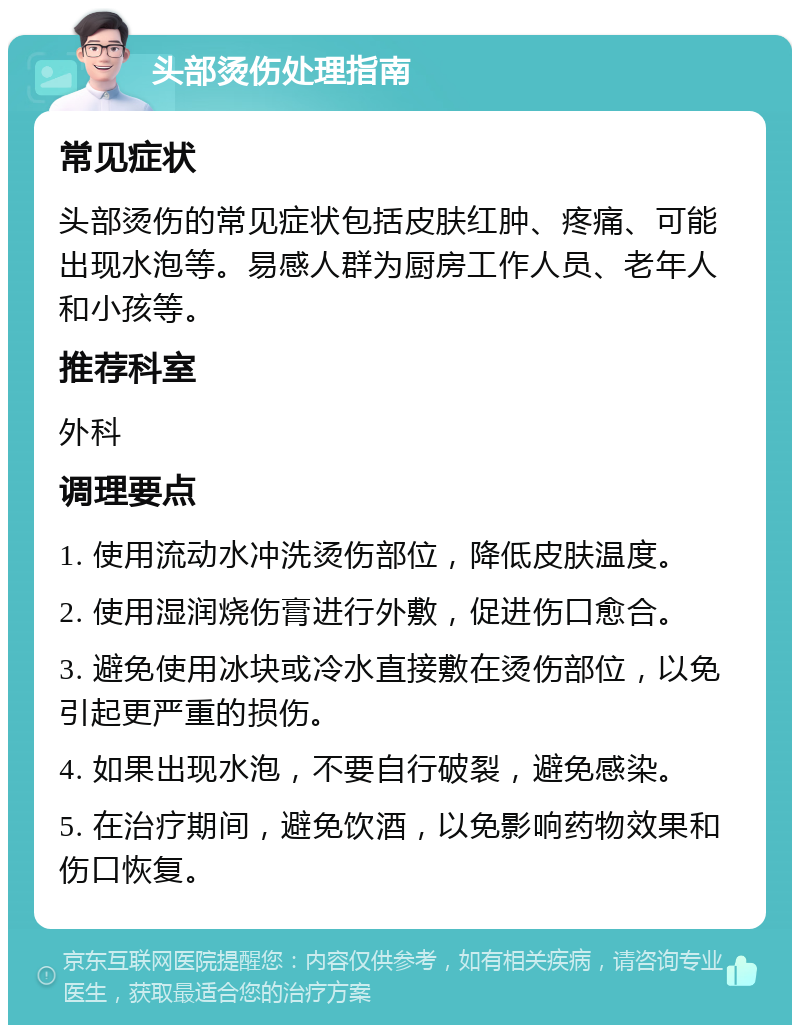 头部烫伤处理指南 常见症状 头部烫伤的常见症状包括皮肤红肿、疼痛、可能出现水泡等。易感人群为厨房工作人员、老年人和小孩等。 推荐科室 外科 调理要点 1. 使用流动水冲洗烫伤部位，降低皮肤温度。 2. 使用湿润烧伤膏进行外敷，促进伤口愈合。 3. 避免使用冰块或冷水直接敷在烫伤部位，以免引起更严重的损伤。 4. 如果出现水泡，不要自行破裂，避免感染。 5. 在治疗期间，避免饮酒，以免影响药物效果和伤口恢复。