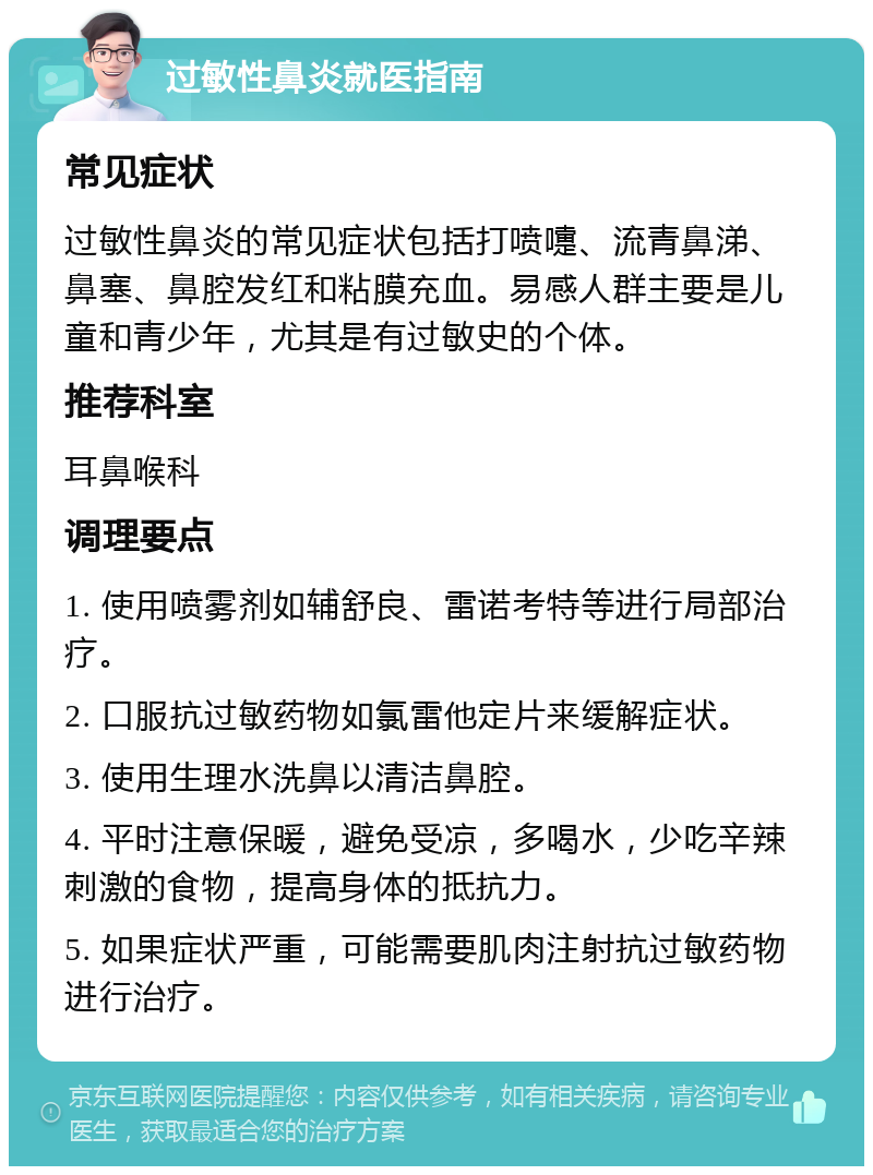 过敏性鼻炎就医指南 常见症状 过敏性鼻炎的常见症状包括打喷嚏、流青鼻涕、鼻塞、鼻腔发红和粘膜充血。易感人群主要是儿童和青少年，尤其是有过敏史的个体。 推荐科室 耳鼻喉科 调理要点 1. 使用喷雾剂如辅舒良、雷诺考特等进行局部治疗。 2. 口服抗过敏药物如氯雷他定片来缓解症状。 3. 使用生理水洗鼻以清洁鼻腔。 4. 平时注意保暖，避免受凉，多喝水，少吃辛辣刺激的食物，提高身体的抵抗力。 5. 如果症状严重，可能需要肌肉注射抗过敏药物进行治疗。