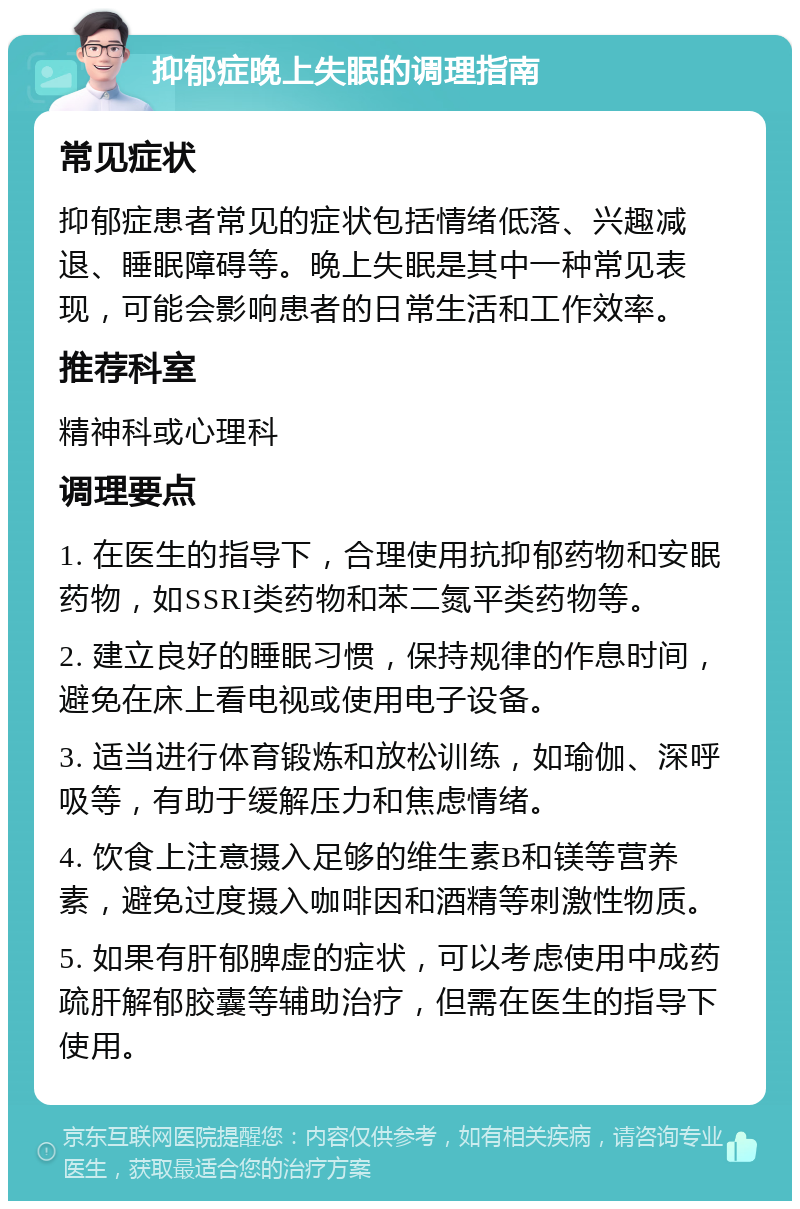 抑郁症晚上失眠的调理指南 常见症状 抑郁症患者常见的症状包括情绪低落、兴趣减退、睡眠障碍等。晚上失眠是其中一种常见表现，可能会影响患者的日常生活和工作效率。 推荐科室 精神科或心理科 调理要点 1. 在医生的指导下，合理使用抗抑郁药物和安眠药物，如SSRI类药物和苯二氮平类药物等。 2. 建立良好的睡眠习惯，保持规律的作息时间，避免在床上看电视或使用电子设备。 3. 适当进行体育锻炼和放松训练，如瑜伽、深呼吸等，有助于缓解压力和焦虑情绪。 4. 饮食上注意摄入足够的维生素B和镁等营养素，避免过度摄入咖啡因和酒精等刺激性物质。 5. 如果有肝郁脾虚的症状，可以考虑使用中成药疏肝解郁胶囊等辅助治疗，但需在医生的指导下使用。