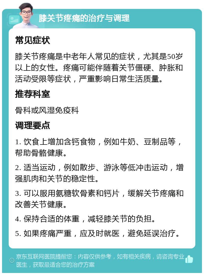 膝关节疼痛的治疗与调理 常见症状 膝关节疼痛是中老年人常见的症状，尤其是50岁以上的女性。疼痛可能伴随着关节僵硬、肿胀和活动受限等症状，严重影响日常生活质量。 推荐科室 骨科或风湿免疫科 调理要点 1. 饮食上增加含钙食物，例如牛奶、豆制品等，帮助骨骼健康。 2. 适当运动，例如散步、游泳等低冲击运动，增强肌肉和关节的稳定性。 3. 可以服用氨糖软骨素和钙片，缓解关节疼痛和改善关节健康。 4. 保持合适的体重，减轻膝关节的负担。 5. 如果疼痛严重，应及时就医，避免延误治疗。