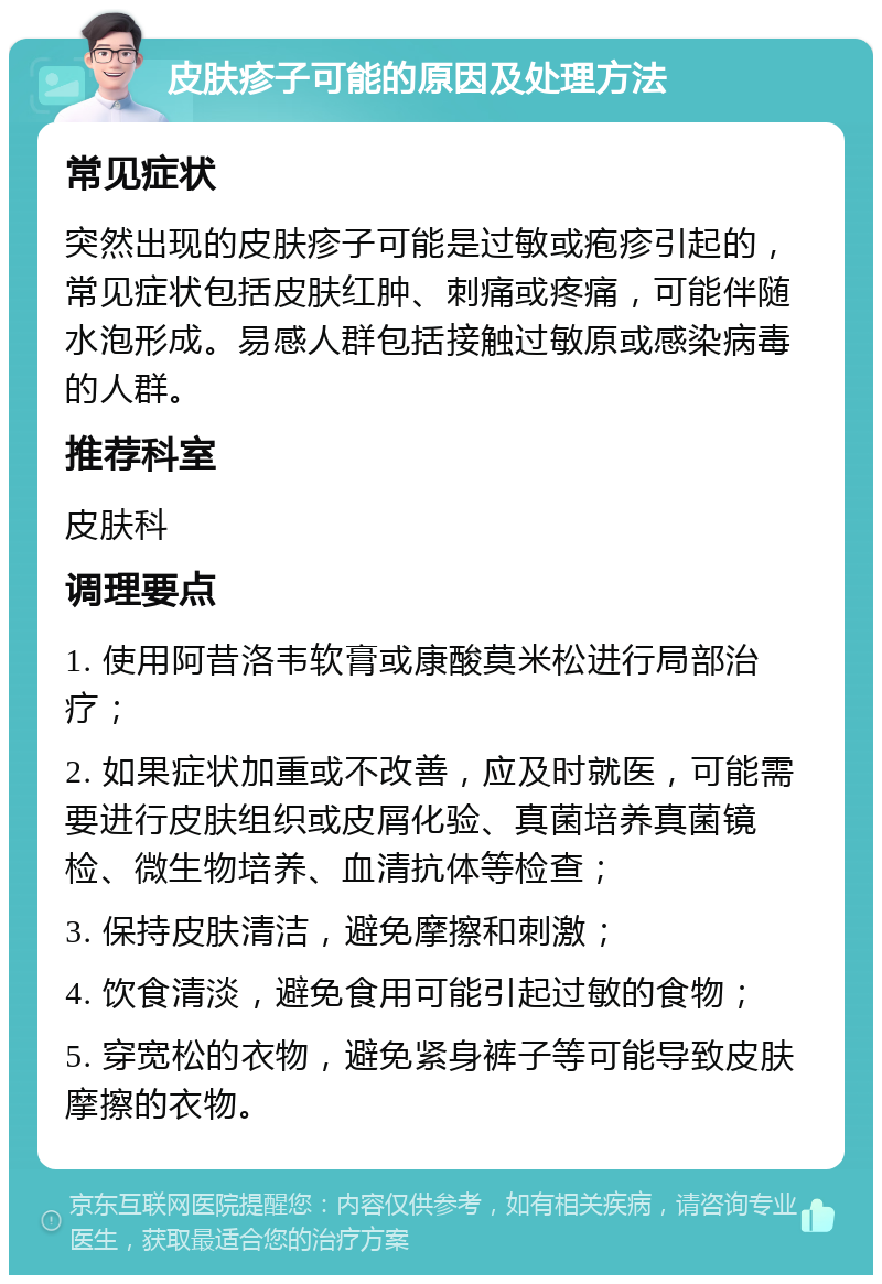 皮肤疹子可能的原因及处理方法 常见症状 突然出现的皮肤疹子可能是过敏或疱疹引起的，常见症状包括皮肤红肿、刺痛或疼痛，可能伴随水泡形成。易感人群包括接触过敏原或感染病毒的人群。 推荐科室 皮肤科 调理要点 1. 使用阿昔洛韦软膏或康酸莫米松进行局部治疗； 2. 如果症状加重或不改善，应及时就医，可能需要进行皮肤组织或皮屑化验、真菌培养真菌镜检、微生物培养、血清抗体等检查； 3. 保持皮肤清洁，避免摩擦和刺激； 4. 饮食清淡，避免食用可能引起过敏的食物； 5. 穿宽松的衣物，避免紧身裤子等可能导致皮肤摩擦的衣物。