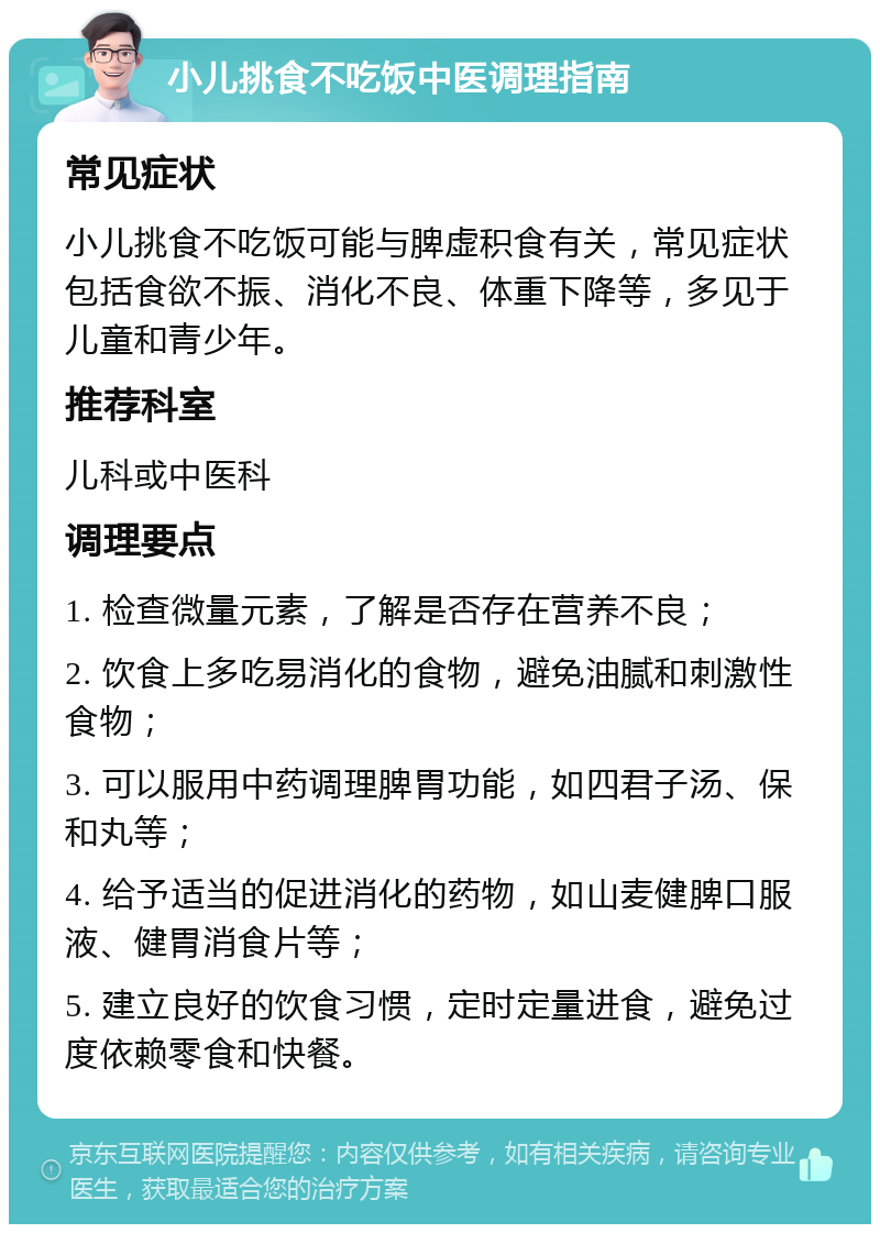 小儿挑食不吃饭中医调理指南 常见症状 小儿挑食不吃饭可能与脾虚积食有关，常见症状包括食欲不振、消化不良、体重下降等，多见于儿童和青少年。 推荐科室 儿科或中医科 调理要点 1. 检查微量元素，了解是否存在营养不良； 2. 饮食上多吃易消化的食物，避免油腻和刺激性食物； 3. 可以服用中药调理脾胃功能，如四君子汤、保和丸等； 4. 给予适当的促进消化的药物，如山麦健脾口服液、健胃消食片等； 5. 建立良好的饮食习惯，定时定量进食，避免过度依赖零食和快餐。