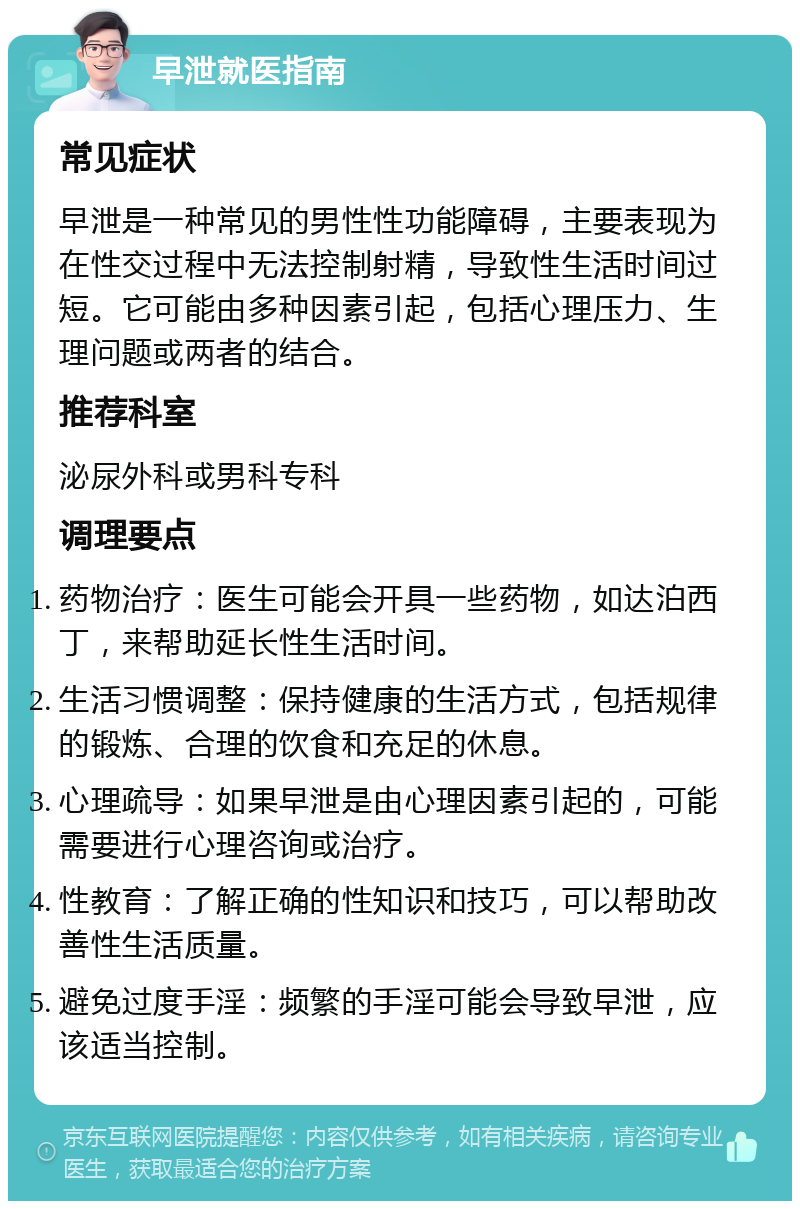 早泄就医指南 常见症状 早泄是一种常见的男性性功能障碍，主要表现为在性交过程中无法控制射精，导致性生活时间过短。它可能由多种因素引起，包括心理压力、生理问题或两者的结合。 推荐科室 泌尿外科或男科专科 调理要点 药物治疗：医生可能会开具一些药物，如达泊西丁，来帮助延长性生活时间。 生活习惯调整：保持健康的生活方式，包括规律的锻炼、合理的饮食和充足的休息。 心理疏导：如果早泄是由心理因素引起的，可能需要进行心理咨询或治疗。 性教育：了解正确的性知识和技巧，可以帮助改善性生活质量。 避免过度手淫：频繁的手淫可能会导致早泄，应该适当控制。