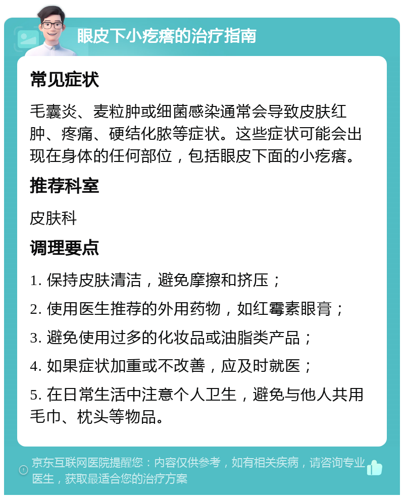 眼皮下小疙瘩的治疗指南 常见症状 毛囊炎、麦粒肿或细菌感染通常会导致皮肤红肿、疼痛、硬结化脓等症状。这些症状可能会出现在身体的任何部位，包括眼皮下面的小疙瘩。 推荐科室 皮肤科 调理要点 1. 保持皮肤清洁，避免摩擦和挤压； 2. 使用医生推荐的外用药物，如红霉素眼膏； 3. 避免使用过多的化妆品或油脂类产品； 4. 如果症状加重或不改善，应及时就医； 5. 在日常生活中注意个人卫生，避免与他人共用毛巾、枕头等物品。