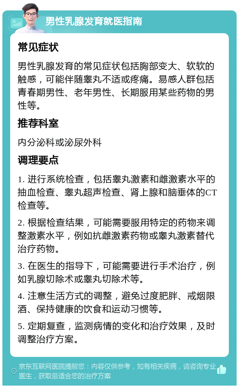 男性乳腺发育就医指南 常见症状 男性乳腺发育的常见症状包括胸部变大、软软的触感，可能伴随睾丸不适或疼痛。易感人群包括青春期男性、老年男性、长期服用某些药物的男性等。 推荐科室 内分泌科或泌尿外科 调理要点 1. 进行系统检查，包括睾丸激素和雌激素水平的抽血检查、睾丸超声检查、肾上腺和脑垂体的CT检查等。 2. 根据检查结果，可能需要服用特定的药物来调整激素水平，例如抗雌激素药物或睾丸激素替代治疗药物。 3. 在医生的指导下，可能需要进行手术治疗，例如乳腺切除术或睾丸切除术等。 4. 注意生活方式的调整，避免过度肥胖、戒烟限酒、保持健康的饮食和运动习惯等。 5. 定期复查，监测病情的变化和治疗效果，及时调整治疗方案。