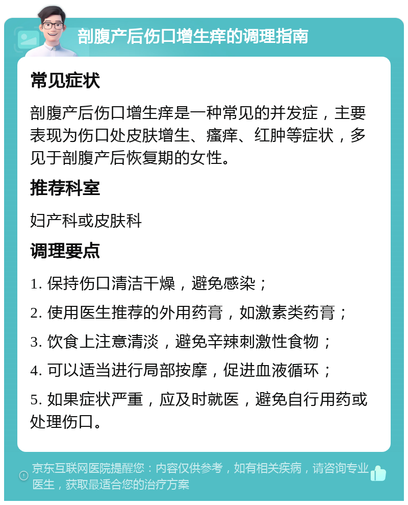 剖腹产后伤口增生痒的调理指南 常见症状 剖腹产后伤口增生痒是一种常见的并发症，主要表现为伤口处皮肤增生、瘙痒、红肿等症状，多见于剖腹产后恢复期的女性。 推荐科室 妇产科或皮肤科 调理要点 1. 保持伤口清洁干燥，避免感染； 2. 使用医生推荐的外用药膏，如激素类药膏； 3. 饮食上注意清淡，避免辛辣刺激性食物； 4. 可以适当进行局部按摩，促进血液循环； 5. 如果症状严重，应及时就医，避免自行用药或处理伤口。