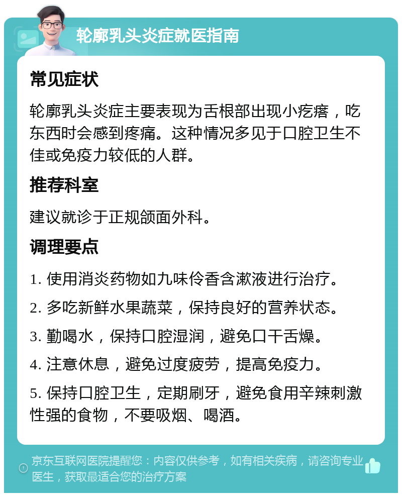 轮廓乳头炎症就医指南 常见症状 轮廓乳头炎症主要表现为舌根部出现小疙瘩，吃东西时会感到疼痛。这种情况多见于口腔卫生不佳或免疫力较低的人群。 推荐科室 建议就诊于正规颌面外科。 调理要点 1. 使用消炎药物如九味伶香含漱液进行治疗。 2. 多吃新鲜水果蔬菜，保持良好的营养状态。 3. 勤喝水，保持口腔湿润，避免口干舌燥。 4. 注意休息，避免过度疲劳，提高免疫力。 5. 保持口腔卫生，定期刷牙，避免食用辛辣刺激性强的食物，不要吸烟、喝酒。