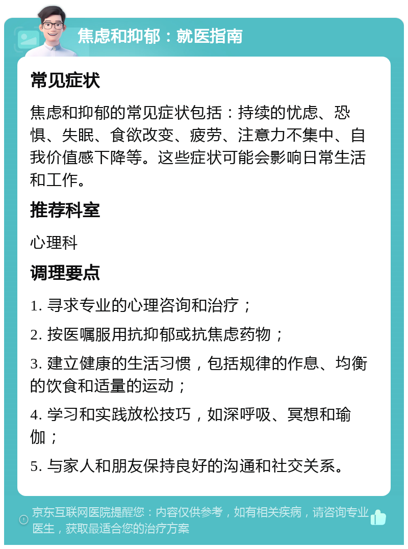 焦虑和抑郁：就医指南 常见症状 焦虑和抑郁的常见症状包括：持续的忧虑、恐惧、失眠、食欲改变、疲劳、注意力不集中、自我价值感下降等。这些症状可能会影响日常生活和工作。 推荐科室 心理科 调理要点 1. 寻求专业的心理咨询和治疗； 2. 按医嘱服用抗抑郁或抗焦虑药物； 3. 建立健康的生活习惯，包括规律的作息、均衡的饮食和适量的运动； 4. 学习和实践放松技巧，如深呼吸、冥想和瑜伽； 5. 与家人和朋友保持良好的沟通和社交关系。