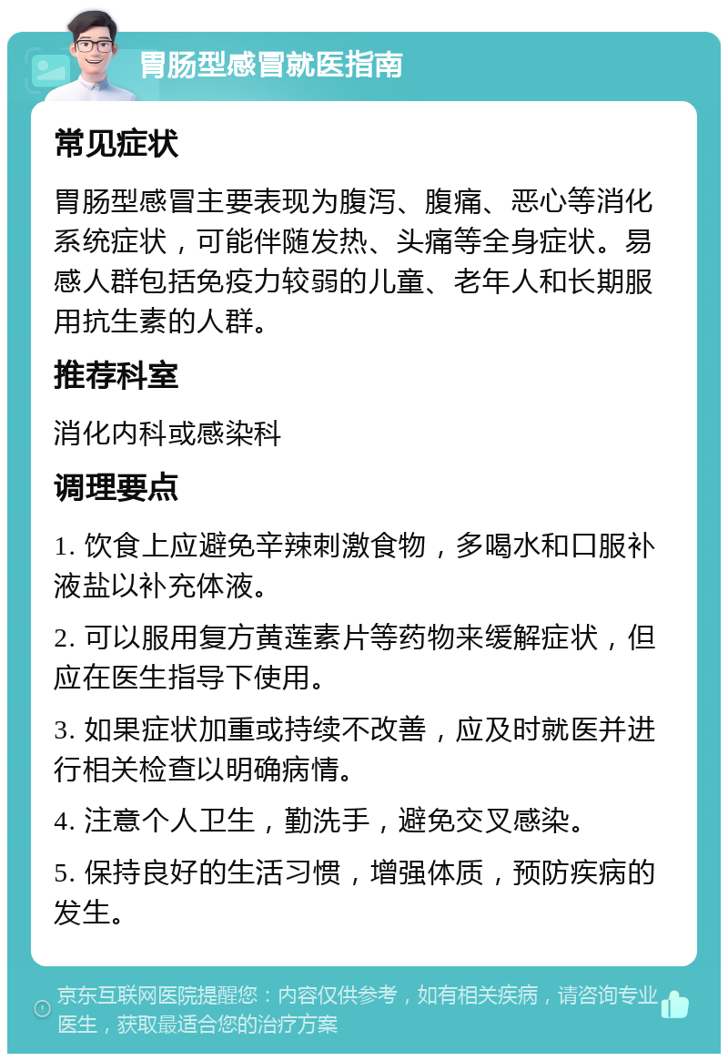 胃肠型感冒就医指南 常见症状 胃肠型感冒主要表现为腹泻、腹痛、恶心等消化系统症状，可能伴随发热、头痛等全身症状。易感人群包括免疫力较弱的儿童、老年人和长期服用抗生素的人群。 推荐科室 消化内科或感染科 调理要点 1. 饮食上应避免辛辣刺激食物，多喝水和口服补液盐以补充体液。 2. 可以服用复方黄莲素片等药物来缓解症状，但应在医生指导下使用。 3. 如果症状加重或持续不改善，应及时就医并进行相关检查以明确病情。 4. 注意个人卫生，勤洗手，避免交叉感染。 5. 保持良好的生活习惯，增强体质，预防疾病的发生。