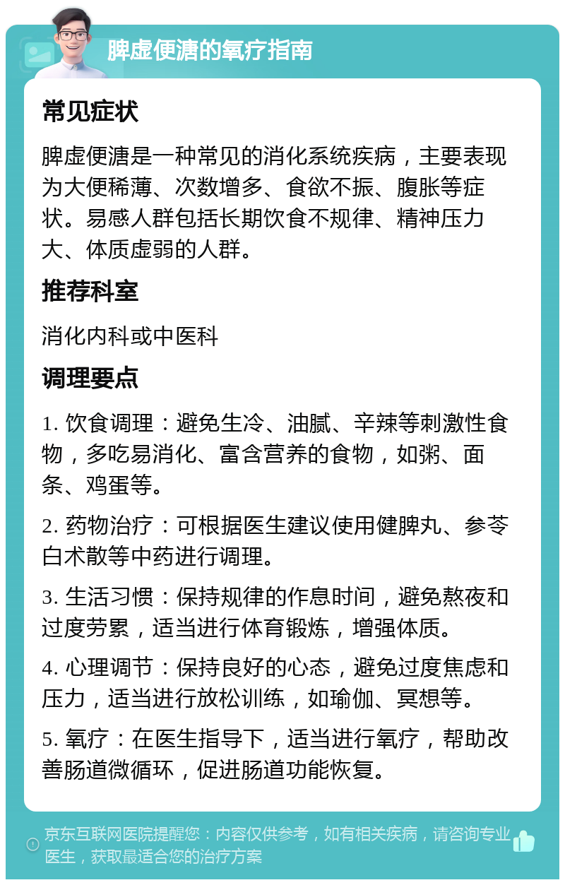 脾虚便溏的氧疗指南 常见症状 脾虚便溏是一种常见的消化系统疾病，主要表现为大便稀薄、次数增多、食欲不振、腹胀等症状。易感人群包括长期饮食不规律、精神压力大、体质虚弱的人群。 推荐科室 消化内科或中医科 调理要点 1. 饮食调理：避免生冷、油腻、辛辣等刺激性食物，多吃易消化、富含营养的食物，如粥、面条、鸡蛋等。 2. 药物治疗：可根据医生建议使用健脾丸、参苓白术散等中药进行调理。 3. 生活习惯：保持规律的作息时间，避免熬夜和过度劳累，适当进行体育锻炼，增强体质。 4. 心理调节：保持良好的心态，避免过度焦虑和压力，适当进行放松训练，如瑜伽、冥想等。 5. 氧疗：在医生指导下，适当进行氧疗，帮助改善肠道微循环，促进肠道功能恢复。