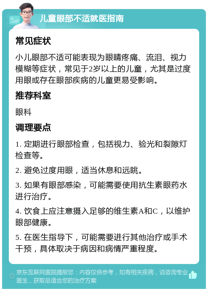 儿童眼部不适就医指南 常见症状 小儿眼部不适可能表现为眼睛疼痛、流泪、视力模糊等症状，常见于2岁以上的儿童，尤其是过度用眼或存在眼部疾病的儿童更易受影响。 推荐科室 眼科 调理要点 1. 定期进行眼部检查，包括视力、验光和裂隙灯检查等。 2. 避免过度用眼，适当休息和远眺。 3. 如果有眼部感染，可能需要使用抗生素眼药水进行治疗。 4. 饮食上应注意摄入足够的维生素A和C，以维护眼部健康。 5. 在医生指导下，可能需要进行其他治疗或手术干预，具体取决于病因和病情严重程度。