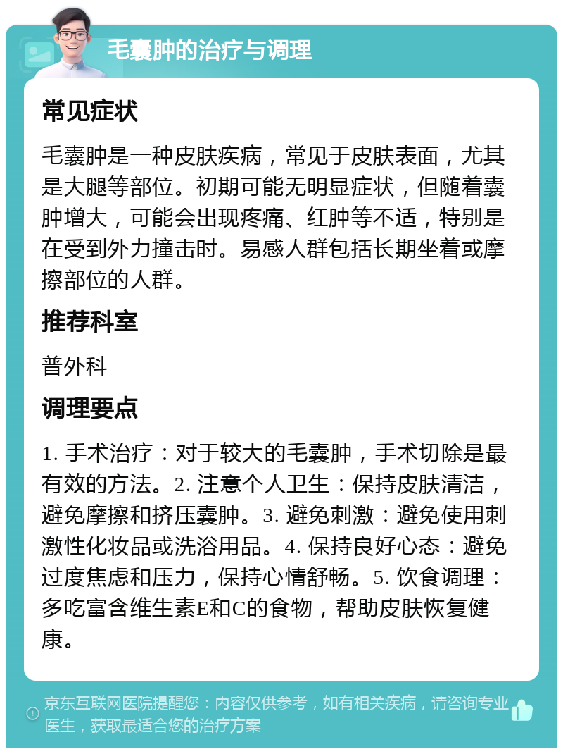 毛囊肿的治疗与调理 常见症状 毛囊肿是一种皮肤疾病，常见于皮肤表面，尤其是大腿等部位。初期可能无明显症状，但随着囊肿增大，可能会出现疼痛、红肿等不适，特别是在受到外力撞击时。易感人群包括长期坐着或摩擦部位的人群。 推荐科室 普外科 调理要点 1. 手术治疗：对于较大的毛囊肿，手术切除是最有效的方法。2. 注意个人卫生：保持皮肤清洁，避免摩擦和挤压囊肿。3. 避免刺激：避免使用刺激性化妆品或洗浴用品。4. 保持良好心态：避免过度焦虑和压力，保持心情舒畅。5. 饮食调理：多吃富含维生素E和C的食物，帮助皮肤恢复健康。