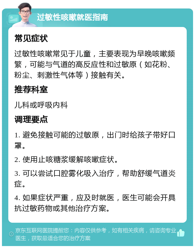 过敏性咳嗽就医指南 常见症状 过敏性咳嗽常见于儿童，主要表现为早晚咳嗽频繁，可能与气道的高反应性和过敏原（如花粉、粉尘、刺激性气体等）接触有关。 推荐科室 儿科或呼吸内科 调理要点 1. 避免接触可能的过敏原，出门时给孩子带好口罩。 2. 使用止咳糖浆缓解咳嗽症状。 3. 可以尝试口腔雾化吸入治疗，帮助舒缓气道炎症。 4. 如果症状严重，应及时就医，医生可能会开具抗过敏药物或其他治疗方案。