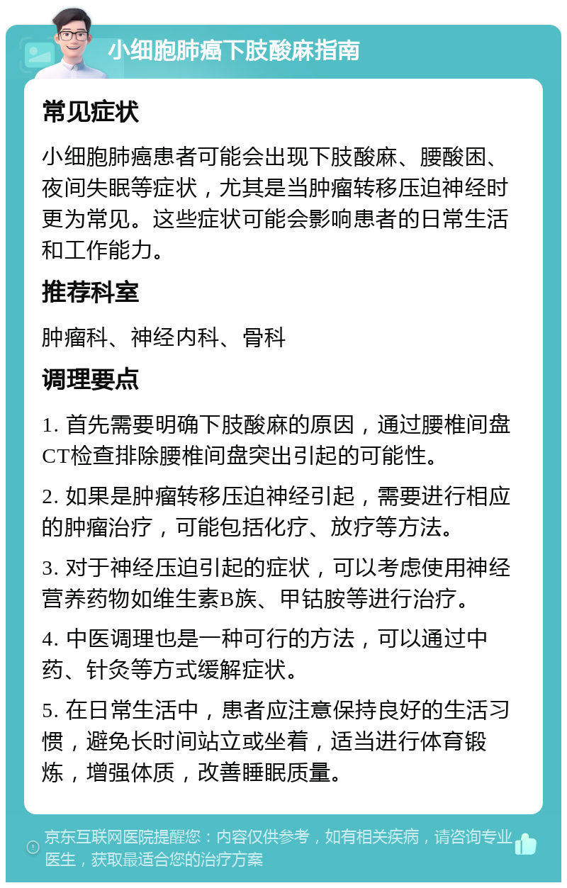 小细胞肺癌下肢酸麻指南 常见症状 小细胞肺癌患者可能会出现下肢酸麻、腰酸困、夜间失眠等症状，尤其是当肿瘤转移压迫神经时更为常见。这些症状可能会影响患者的日常生活和工作能力。 推荐科室 肿瘤科、神经内科、骨科 调理要点 1. 首先需要明确下肢酸麻的原因，通过腰椎间盘CT检查排除腰椎间盘突出引起的可能性。 2. 如果是肿瘤转移压迫神经引起，需要进行相应的肿瘤治疗，可能包括化疗、放疗等方法。 3. 对于神经压迫引起的症状，可以考虑使用神经营养药物如维生素B族、甲钴胺等进行治疗。 4. 中医调理也是一种可行的方法，可以通过中药、针灸等方式缓解症状。 5. 在日常生活中，患者应注意保持良好的生活习惯，避免长时间站立或坐着，适当进行体育锻炼，增强体质，改善睡眠质量。