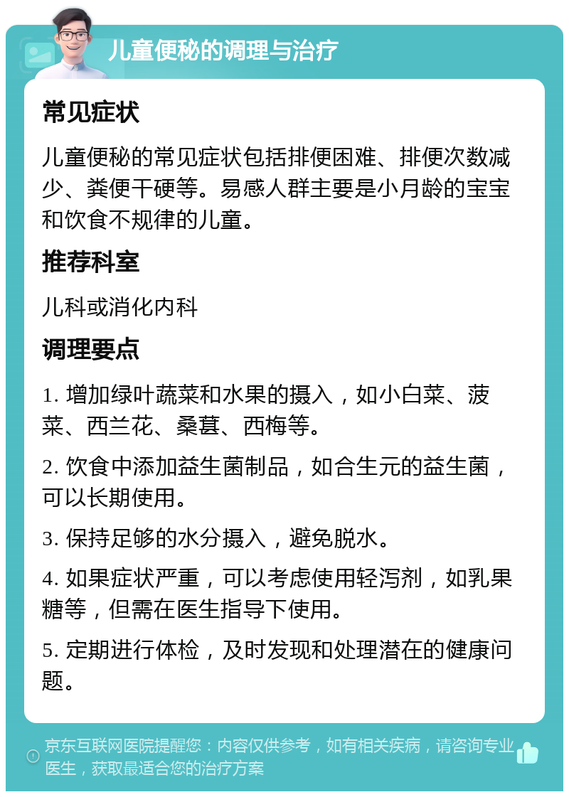 儿童便秘的调理与治疗 常见症状 儿童便秘的常见症状包括排便困难、排便次数减少、粪便干硬等。易感人群主要是小月龄的宝宝和饮食不规律的儿童。 推荐科室 儿科或消化内科 调理要点 1. 增加绿叶蔬菜和水果的摄入，如小白菜、菠菜、西兰花、桑葚、西梅等。 2. 饮食中添加益生菌制品，如合生元的益生菌，可以长期使用。 3. 保持足够的水分摄入，避免脱水。 4. 如果症状严重，可以考虑使用轻泻剂，如乳果糖等，但需在医生指导下使用。 5. 定期进行体检，及时发现和处理潜在的健康问题。