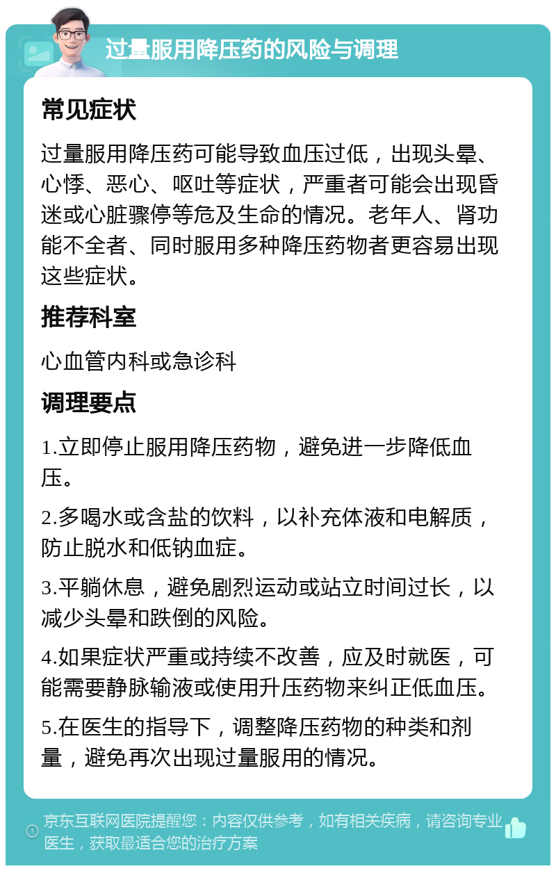 过量服用降压药的风险与调理 常见症状 过量服用降压药可能导致血压过低，出现头晕、心悸、恶心、呕吐等症状，严重者可能会出现昏迷或心脏骤停等危及生命的情况。老年人、肾功能不全者、同时服用多种降压药物者更容易出现这些症状。 推荐科室 心血管内科或急诊科 调理要点 1.立即停止服用降压药物，避免进一步降低血压。 2.多喝水或含盐的饮料，以补充体液和电解质，防止脱水和低钠血症。 3.平躺休息，避免剧烈运动或站立时间过长，以减少头晕和跌倒的风险。 4.如果症状严重或持续不改善，应及时就医，可能需要静脉输液或使用升压药物来纠正低血压。 5.在医生的指导下，调整降压药物的种类和剂量，避免再次出现过量服用的情况。