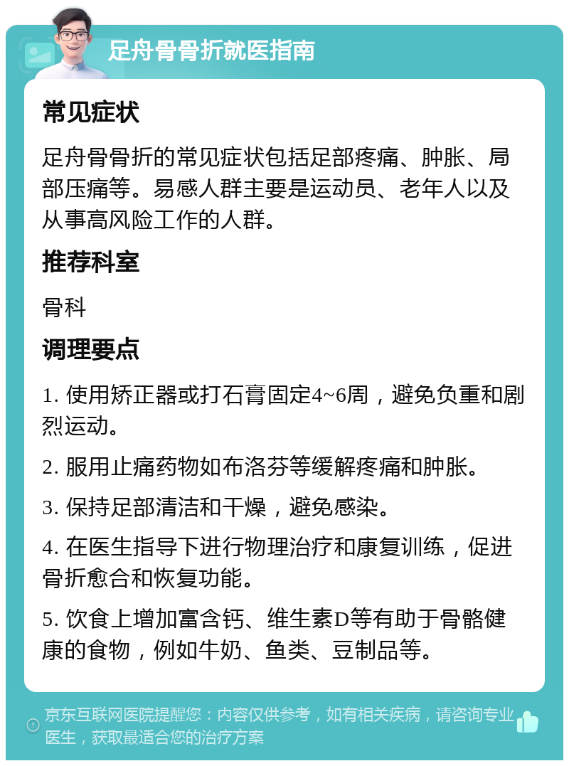 足舟骨骨折就医指南 常见症状 足舟骨骨折的常见症状包括足部疼痛、肿胀、局部压痛等。易感人群主要是运动员、老年人以及从事高风险工作的人群。 推荐科室 骨科 调理要点 1. 使用矫正器或打石膏固定4~6周，避免负重和剧烈运动。 2. 服用止痛药物如布洛芬等缓解疼痛和肿胀。 3. 保持足部清洁和干燥，避免感染。 4. 在医生指导下进行物理治疗和康复训练，促进骨折愈合和恢复功能。 5. 饮食上增加富含钙、维生素D等有助于骨骼健康的食物，例如牛奶、鱼类、豆制品等。