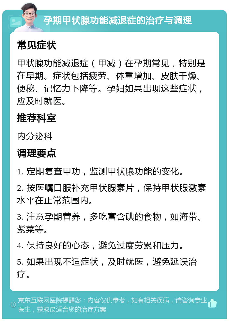 孕期甲状腺功能减退症的治疗与调理 常见症状 甲状腺功能减退症（甲减）在孕期常见，特别是在早期。症状包括疲劳、体重增加、皮肤干燥、便秘、记忆力下降等。孕妇如果出现这些症状，应及时就医。 推荐科室 内分泌科 调理要点 1. 定期复查甲功，监测甲状腺功能的变化。 2. 按医嘱口服补充甲状腺素片，保持甲状腺激素水平在正常范围内。 3. 注意孕期营养，多吃富含碘的食物，如海带、紫菜等。 4. 保持良好的心态，避免过度劳累和压力。 5. 如果出现不适症状，及时就医，避免延误治疗。