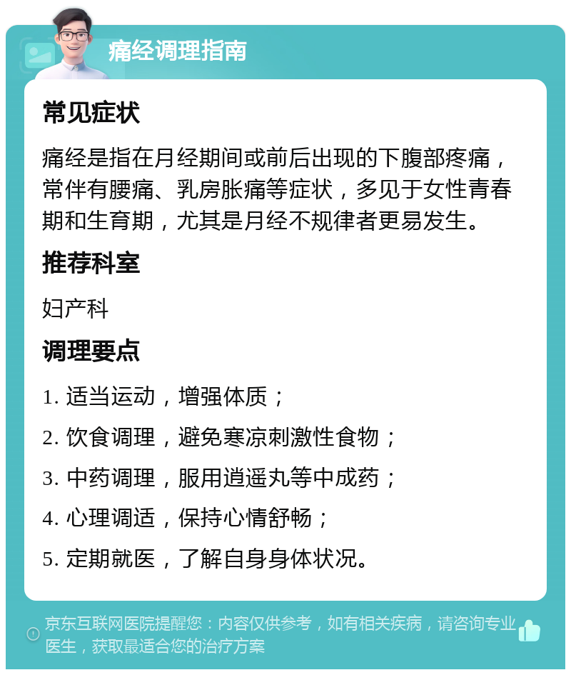 痛经调理指南 常见症状 痛经是指在月经期间或前后出现的下腹部疼痛，常伴有腰痛、乳房胀痛等症状，多见于女性青春期和生育期，尤其是月经不规律者更易发生。 推荐科室 妇产科 调理要点 1. 适当运动，增强体质； 2. 饮食调理，避免寒凉刺激性食物； 3. 中药调理，服用逍遥丸等中成药； 4. 心理调适，保持心情舒畅； 5. 定期就医，了解自身身体状况。