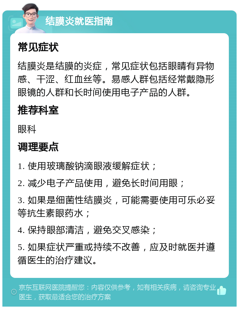 结膜炎就医指南 常见症状 结膜炎是结膜的炎症，常见症状包括眼睛有异物感、干涩、红血丝等。易感人群包括经常戴隐形眼镜的人群和长时间使用电子产品的人群。 推荐科室 眼科 调理要点 1. 使用玻璃酸钠滴眼液缓解症状； 2. 减少电子产品使用，避免长时间用眼； 3. 如果是细菌性结膜炎，可能需要使用可乐必妥等抗生素眼药水； 4. 保持眼部清洁，避免交叉感染； 5. 如果症状严重或持续不改善，应及时就医并遵循医生的治疗建议。