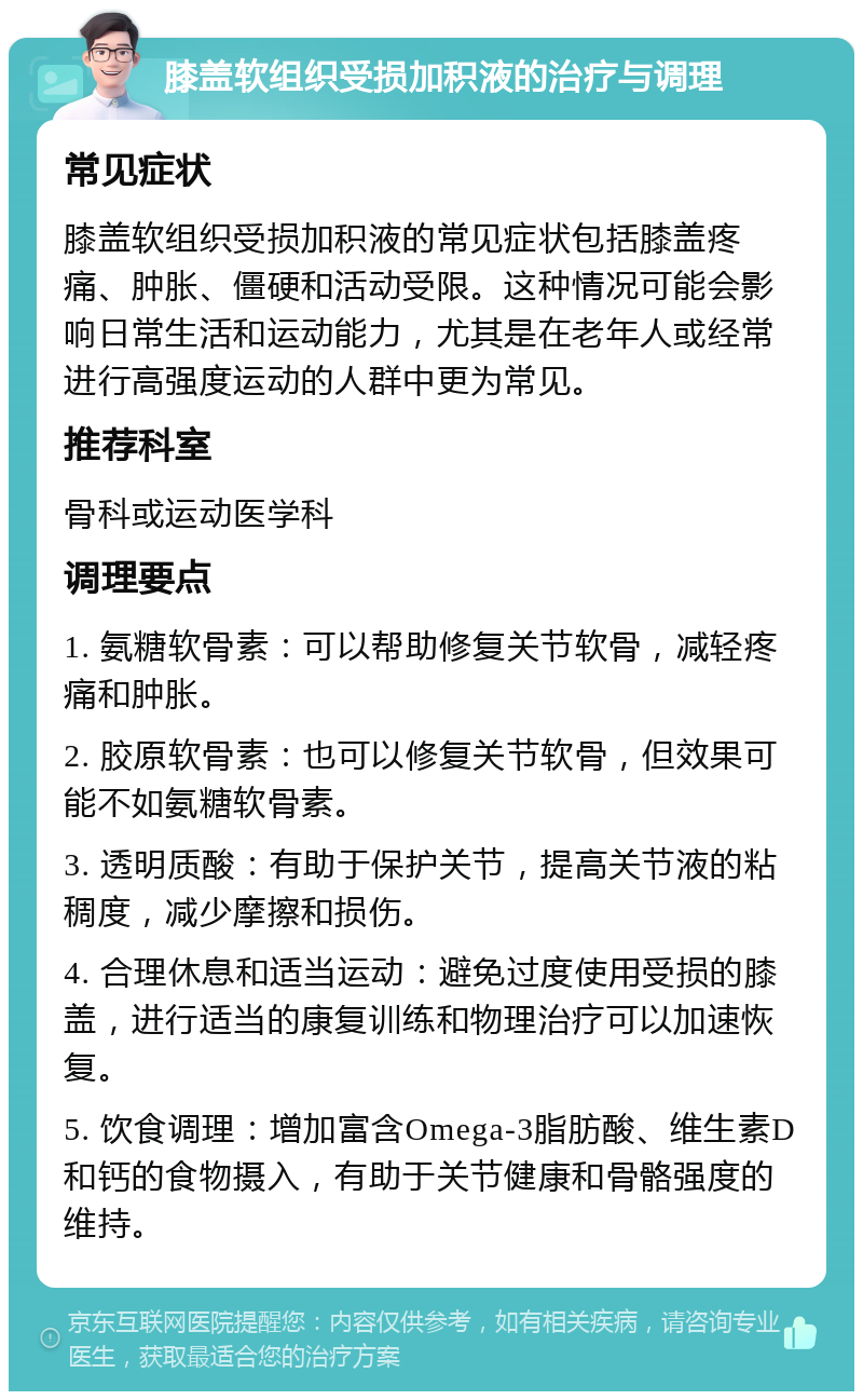 膝盖软组织受损加积液的治疗与调理 常见症状 膝盖软组织受损加积液的常见症状包括膝盖疼痛、肿胀、僵硬和活动受限。这种情况可能会影响日常生活和运动能力，尤其是在老年人或经常进行高强度运动的人群中更为常见。 推荐科室 骨科或运动医学科 调理要点 1. 氨糖软骨素：可以帮助修复关节软骨，减轻疼痛和肿胀。 2. 胶原软骨素：也可以修复关节软骨，但效果可能不如氨糖软骨素。 3. 透明质酸：有助于保护关节，提高关节液的粘稠度，减少摩擦和损伤。 4. 合理休息和适当运动：避免过度使用受损的膝盖，进行适当的康复训练和物理治疗可以加速恢复。 5. 饮食调理：增加富含Omega-3脂肪酸、维生素D和钙的食物摄入，有助于关节健康和骨骼强度的维持。