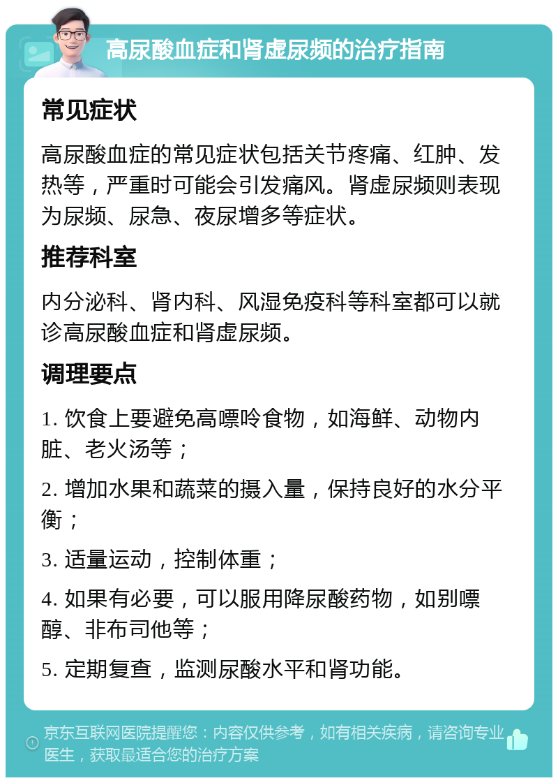 高尿酸血症和肾虚尿频的治疗指南 常见症状 高尿酸血症的常见症状包括关节疼痛、红肿、发热等，严重时可能会引发痛风。肾虚尿频则表现为尿频、尿急、夜尿增多等症状。 推荐科室 内分泌科、肾内科、风湿免疫科等科室都可以就诊高尿酸血症和肾虚尿频。 调理要点 1. 饮食上要避免高嘌呤食物，如海鲜、动物内脏、老火汤等； 2. 增加水果和蔬菜的摄入量，保持良好的水分平衡； 3. 适量运动，控制体重； 4. 如果有必要，可以服用降尿酸药物，如别嘌醇、非布司他等； 5. 定期复查，监测尿酸水平和肾功能。