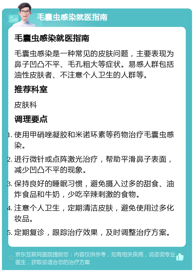 毛囊虫感染就医指南 毛囊虫感染就医指南 毛囊虫感染是一种常见的皮肤问题，主要表现为鼻子凹凸不平、毛孔粗大等症状。易感人群包括油性皮肤者、不注意个人卫生的人群等。 推荐科室 皮肤科 调理要点 使用甲硝唑凝胶和米诺环素等药物治疗毛囊虫感染。 进行微针或点阵激光治疗，帮助平滑鼻子表面，减少凹凸不平的现象。 保持良好的睡眠习惯，避免摄入过多的甜食、油炸食品和牛奶，少吃辛辣刺激的食物。 注意个人卫生，定期清洁皮肤，避免使用过多化妆品。 定期复诊，跟踪治疗效果，及时调整治疗方案。