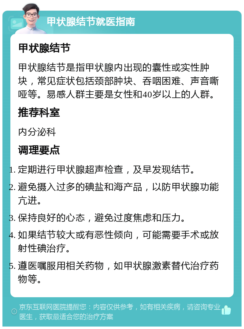 甲状腺结节就医指南 甲状腺结节 甲状腺结节是指甲状腺内出现的囊性或实性肿块，常见症状包括颈部肿块、吞咽困难、声音嘶哑等。易感人群主要是女性和40岁以上的人群。 推荐科室 内分泌科 调理要点 定期进行甲状腺超声检查，及早发现结节。 避免摄入过多的碘盐和海产品，以防甲状腺功能亢进。 保持良好的心态，避免过度焦虑和压力。 如果结节较大或有恶性倾向，可能需要手术或放射性碘治疗。 遵医嘱服用相关药物，如甲状腺激素替代治疗药物等。