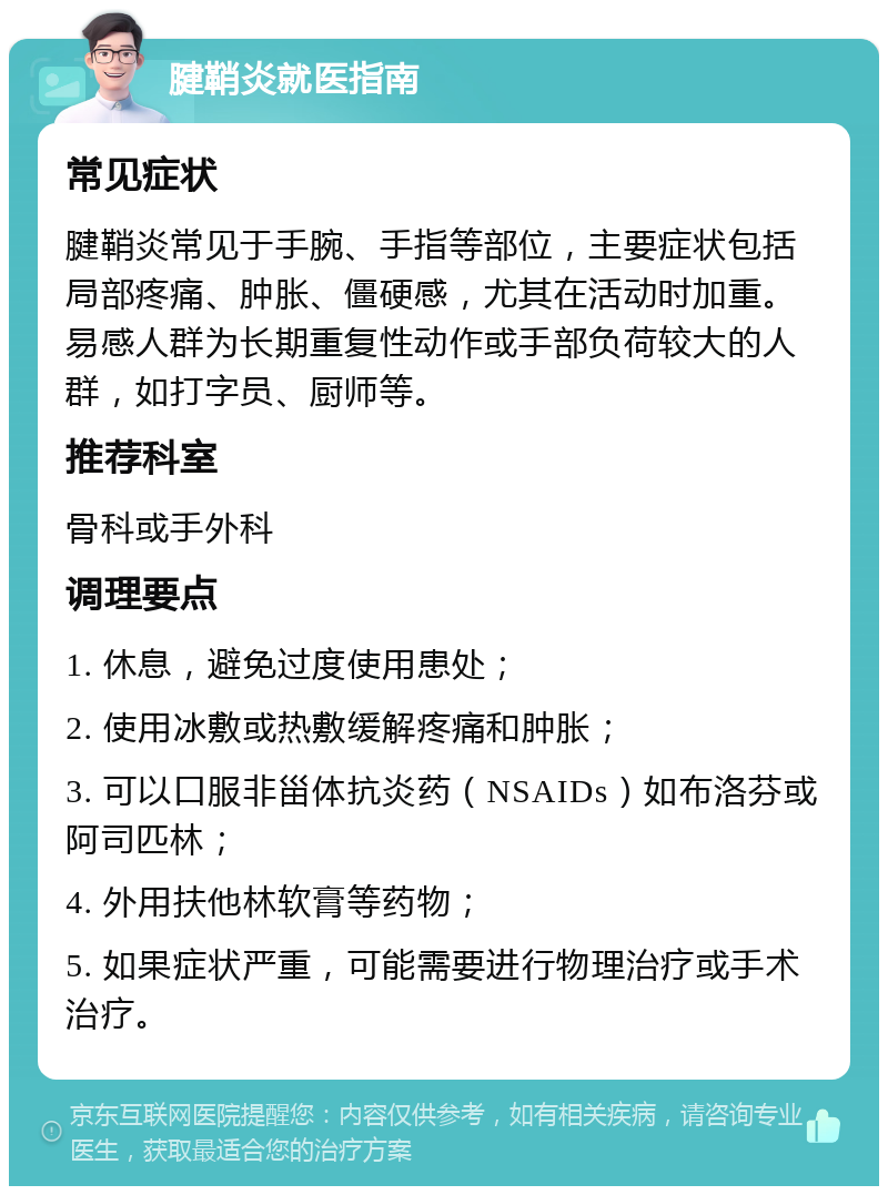 腱鞘炎就医指南 常见症状 腱鞘炎常见于手腕、手指等部位，主要症状包括局部疼痛、肿胀、僵硬感，尤其在活动时加重。易感人群为长期重复性动作或手部负荷较大的人群，如打字员、厨师等。 推荐科室 骨科或手外科 调理要点 1. 休息，避免过度使用患处； 2. 使用冰敷或热敷缓解疼痛和肿胀； 3. 可以口服非甾体抗炎药（NSAIDs）如布洛芬或阿司匹林； 4. 外用扶他林软膏等药物； 5. 如果症状严重，可能需要进行物理治疗或手术治疗。