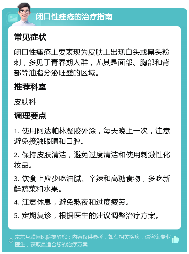 闭口性痤疮的治疗指南 常见症状 闭口性痤疮主要表现为皮肤上出现白头或黑头粉刺，多见于青春期人群，尤其是面部、胸部和背部等油脂分泌旺盛的区域。 推荐科室 皮肤科 调理要点 1. 使用阿达帕林凝胶外涂，每天晚上一次，注意避免接触眼睛和口腔。 2. 保持皮肤清洁，避免过度清洁和使用刺激性化妆品。 3. 饮食上应少吃油腻、辛辣和高糖食物，多吃新鲜蔬菜和水果。 4. 注意休息，避免熬夜和过度疲劳。 5. 定期复诊，根据医生的建议调整治疗方案。