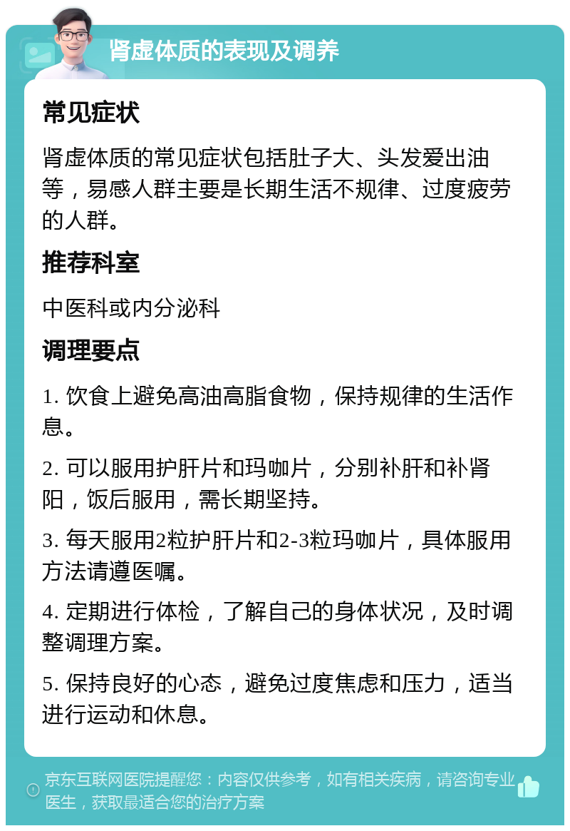 肾虚体质的表现及调养 常见症状 肾虚体质的常见症状包括肚子大、头发爱出油等，易感人群主要是长期生活不规律、过度疲劳的人群。 推荐科室 中医科或内分泌科 调理要点 1. 饮食上避免高油高脂食物，保持规律的生活作息。 2. 可以服用护肝片和玛咖片，分别补肝和补肾阳，饭后服用，需长期坚持。 3. 每天服用2粒护肝片和2-3粒玛咖片，具体服用方法请遵医嘱。 4. 定期进行体检，了解自己的身体状况，及时调整调理方案。 5. 保持良好的心态，避免过度焦虑和压力，适当进行运动和休息。