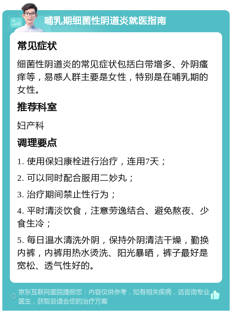 哺乳期细菌性阴道炎就医指南 常见症状 细菌性阴道炎的常见症状包括白带增多、外阴瘙痒等，易感人群主要是女性，特别是在哺乳期的女性。 推荐科室 妇产科 调理要点 1. 使用保妇康栓进行治疗，连用7天； 2. 可以同时配合服用二妙丸； 3. 治疗期间禁止性行为； 4. 平时清淡饮食，注意劳逸结合、避免熬夜、少食生冷； 5. 每日温水清洗外阴，保持外阴清洁干燥，勤换内裤，内裤用热水烫洗、阳光暴晒，裤子最好是宽松、透气性好的。