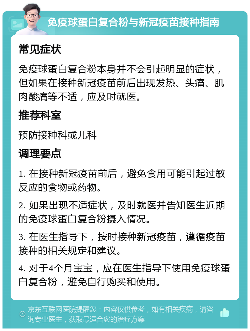 免疫球蛋白复合粉与新冠疫苗接种指南 常见症状 免疫球蛋白复合粉本身并不会引起明显的症状，但如果在接种新冠疫苗前后出现发热、头痛、肌肉酸痛等不适，应及时就医。 推荐科室 预防接种科或儿科 调理要点 1. 在接种新冠疫苗前后，避免食用可能引起过敏反应的食物或药物。 2. 如果出现不适症状，及时就医并告知医生近期的免疫球蛋白复合粉摄入情况。 3. 在医生指导下，按时接种新冠疫苗，遵循疫苗接种的相关规定和建议。 4. 对于4个月宝宝，应在医生指导下使用免疫球蛋白复合粉，避免自行购买和使用。