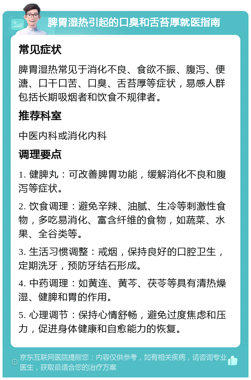 脾胃湿热引起的口臭和舌苔厚就医指南 常见症状 脾胃湿热常见于消化不良、食欲不振、腹泻、便溏、口干口苦、口臭、舌苔厚等症状，易感人群包括长期吸烟者和饮食不规律者。 推荐科室 中医内科或消化内科 调理要点 1. 健脾丸：可改善脾胃功能，缓解消化不良和腹泻等症状。 2. 饮食调理：避免辛辣、油腻、生冷等刺激性食物，多吃易消化、富含纤维的食物，如蔬菜、水果、全谷类等。 3. 生活习惯调整：戒烟，保持良好的口腔卫生，定期洗牙，预防牙结石形成。 4. 中药调理：如黄连、黄芩、茯苓等具有清热燥湿、健脾和胃的作用。 5. 心理调节：保持心情舒畅，避免过度焦虑和压力，促进身体健康和自愈能力的恢复。