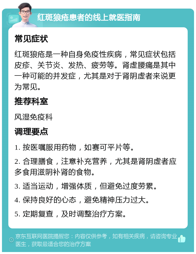 红斑狼疮患者的线上就医指南 常见症状 红斑狼疮是一种自身免疫性疾病，常见症状包括皮疹、关节炎、发热、疲劳等。肾虚腰痛是其中一种可能的并发症，尤其是对于肾阴虚者来说更为常见。 推荐科室 风湿免疫科 调理要点 1. 按医嘱服用药物，如赛可平片等。 2. 合理膳食，注意补充营养，尤其是肾阴虚者应多食用滋阴补肾的食物。 3. 适当运动，增强体质，但避免过度劳累。 4. 保持良好的心态，避免精神压力过大。 5. 定期复查，及时调整治疗方案。