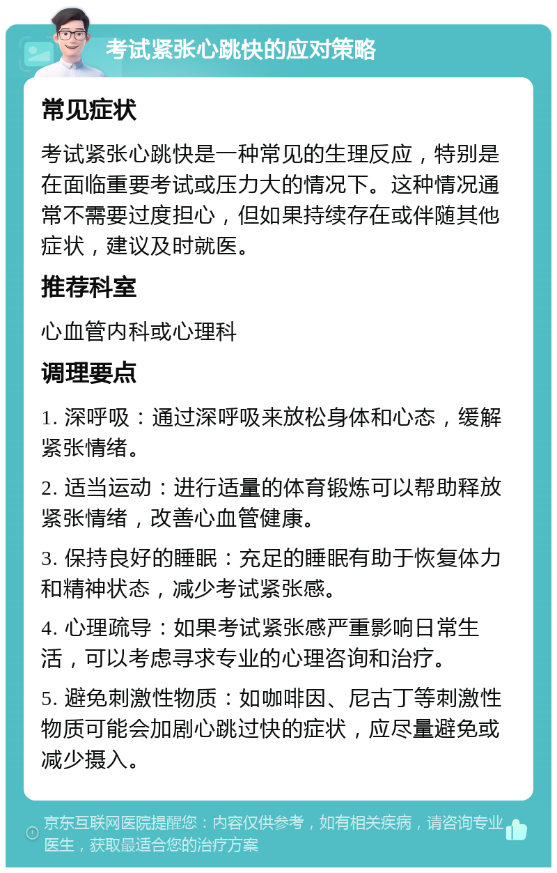 考试紧张心跳快的应对策略 常见症状 考试紧张心跳快是一种常见的生理反应，特别是在面临重要考试或压力大的情况下。这种情况通常不需要过度担心，但如果持续存在或伴随其他症状，建议及时就医。 推荐科室 心血管内科或心理科 调理要点 1. 深呼吸：通过深呼吸来放松身体和心态，缓解紧张情绪。 2. 适当运动：进行适量的体育锻炼可以帮助释放紧张情绪，改善心血管健康。 3. 保持良好的睡眠：充足的睡眠有助于恢复体力和精神状态，减少考试紧张感。 4. 心理疏导：如果考试紧张感严重影响日常生活，可以考虑寻求专业的心理咨询和治疗。 5. 避免刺激性物质：如咖啡因、尼古丁等刺激性物质可能会加剧心跳过快的症状，应尽量避免或减少摄入。